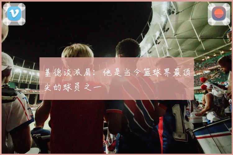基德谈浓眉：他是当今篮球界最顶尖的球员之一