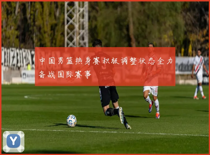中国男篮热身赛积极调整状态全力备战国际赛事