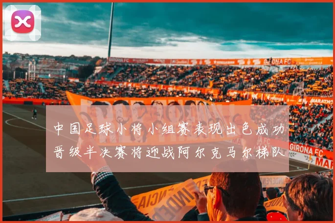 中国足球小将小组赛表现出色成功晋级半决赛将迎战阿尔克马尔梯队