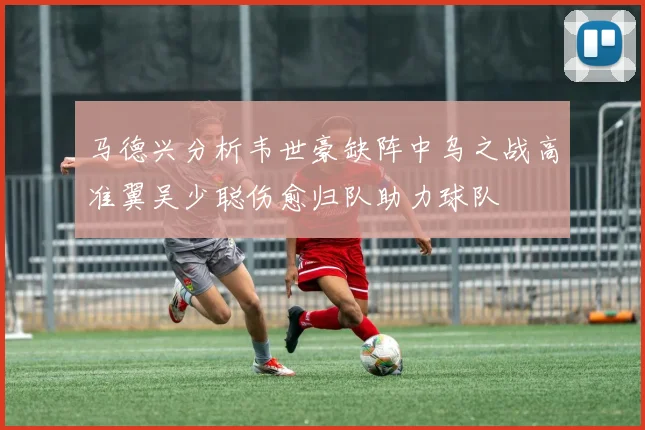 马德兴分析韦世豪缺阵中乌之战高准翼吴少聪伤愈归队助力球队