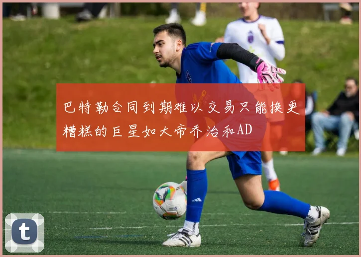 巴特勒合同到期难以交易只能换更糟糕的巨星如大帝乔治和AD