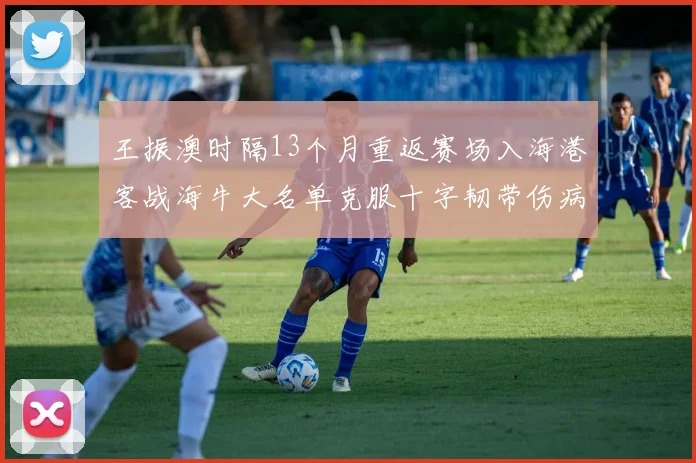 王振澳时隔13个月重返赛场入海港客战海牛大名单克服十字韧带伤病挑战