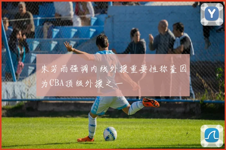 朱芳雨强调内线外援重要性称奎因为CBA顶级外援之一