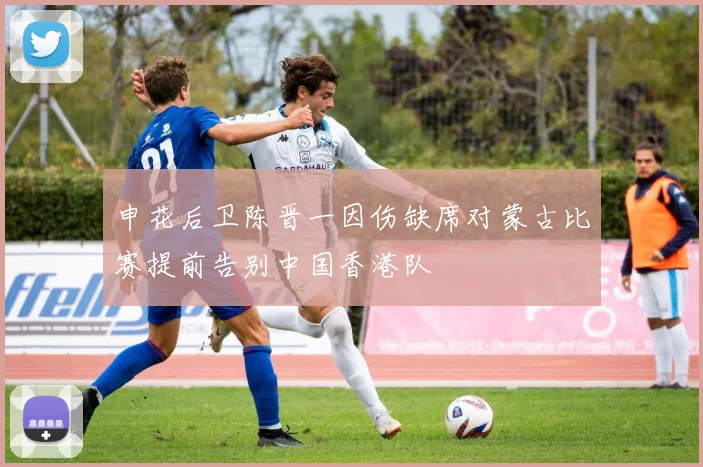 申花后卫陈晋一因伤缺席对蒙古比赛提前告别中国香港队