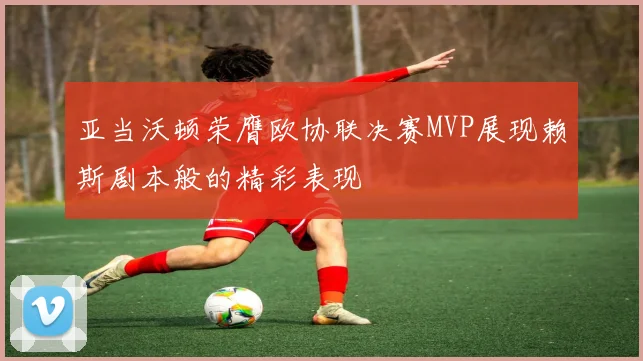 亚当沃顿荣膺欧协联决赛MVP展现赖斯剧本般的精彩表现