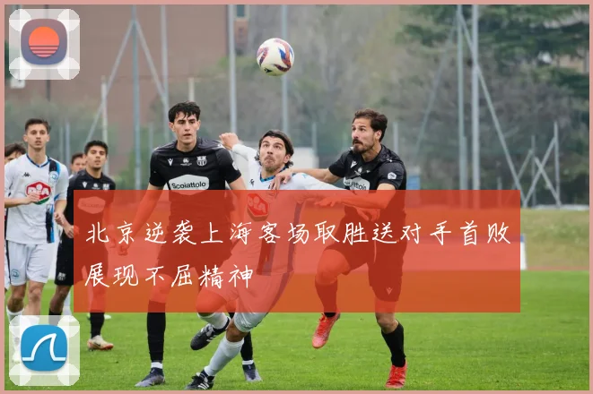 北京逆袭上海客场取胜送对手首败展现不屈精神