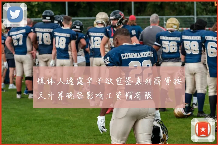 媒体人透露华子欲重签康利薪资按天计算晚签影响工资帽有限