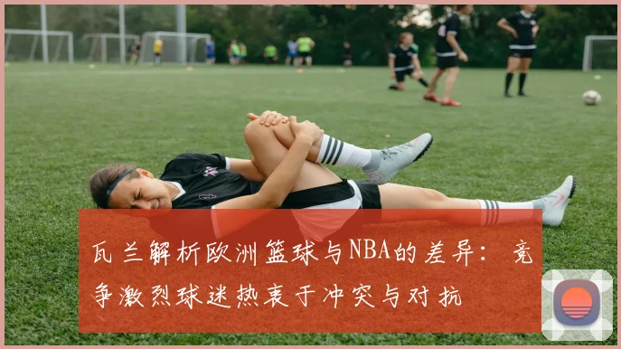 瓦兰解析欧洲篮球与NBA的差异：竞争激烈球迷热衷于冲突与对抗