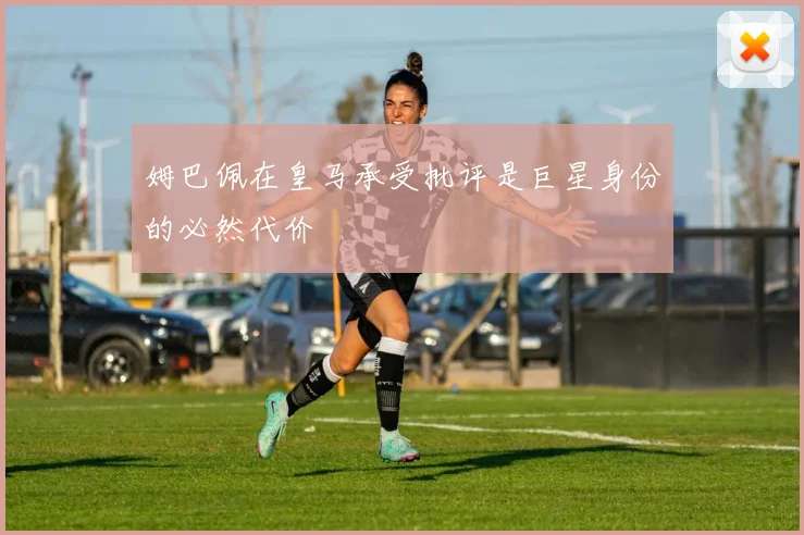 姆巴佩在皇马承受批评是巨星身份的必然代价