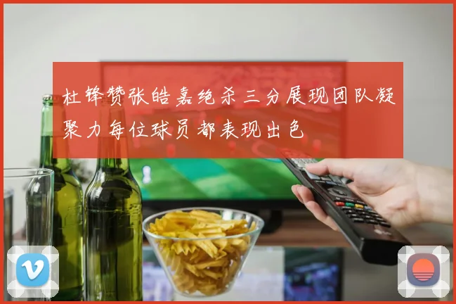杜锋赞张皓嘉绝杀三分展现团队凝聚力每位球员都表现出色