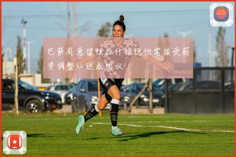 巴萨有意留住拉什福德但需接受薪资调整以达成协议
