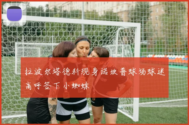 拉波尔塔德科现身诺坎普球场球迷高呼签下小蜘蛛