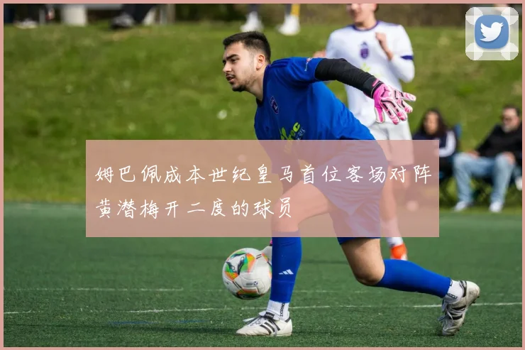 姆巴佩成本世纪皇马首位客场对阵黄潜梅开二度的球员