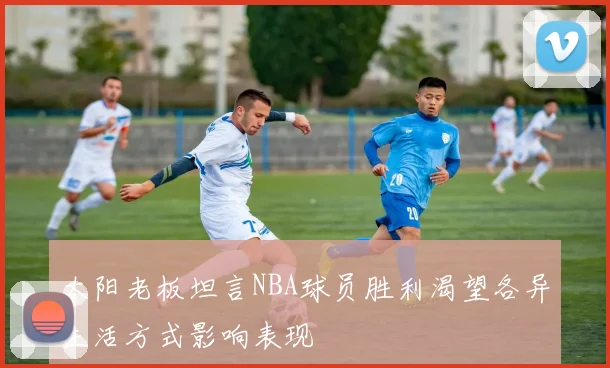 太阳老板坦言NBA球员胜利渴望各异生活方式影响表现