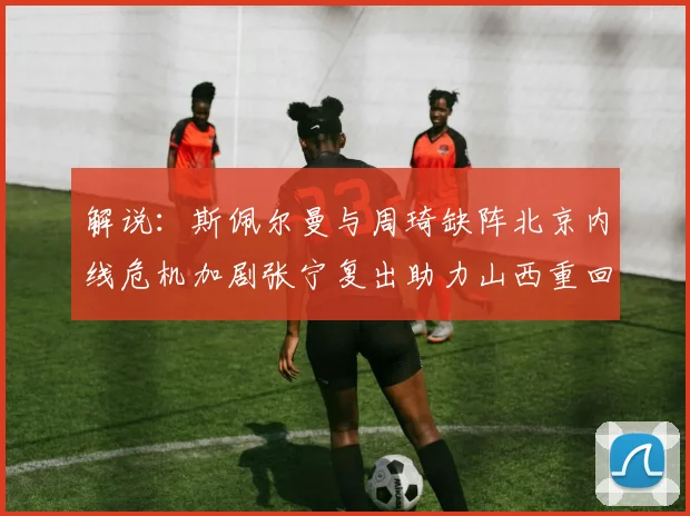 解说：斯佩尔曼与周琦缺阵北京内线危机加剧张宁复出助力山西重回正轨