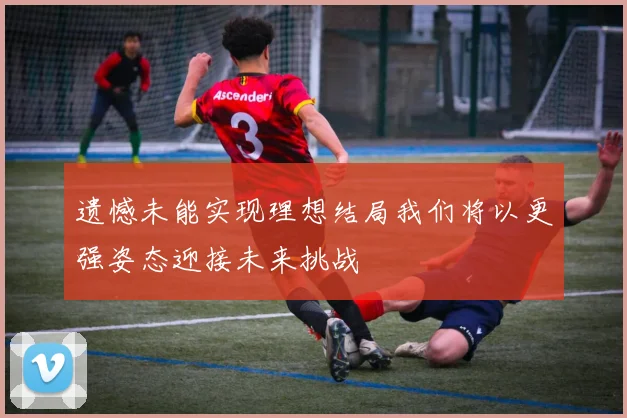 遗憾未能实现理想结局我们将以更强姿态迎接未来挑战