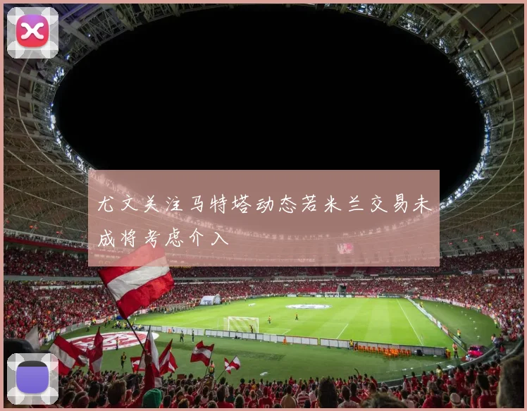 尤文关注马特塔动态若米兰交易未成将考虑介入