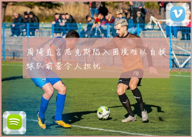 周琦直言尼克斯陷入困境难以自拔球队前景令人担忧