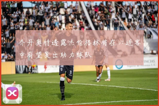 乔丹奥特透露杰伦格林将在六连客中有望复出助力球队