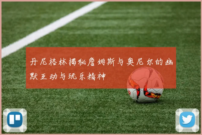 丹尼格林揭秘詹姆斯与奥尼尔的幽默互动与玩乐精神