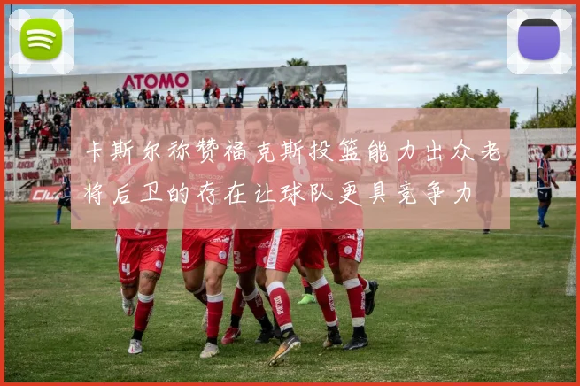 卡斯尔称赞福克斯投篮能力出众老将后卫的存在让球队更具竞争力