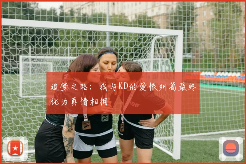 追梦之路：我与KD的爱恨纠葛最终化为真情相拥