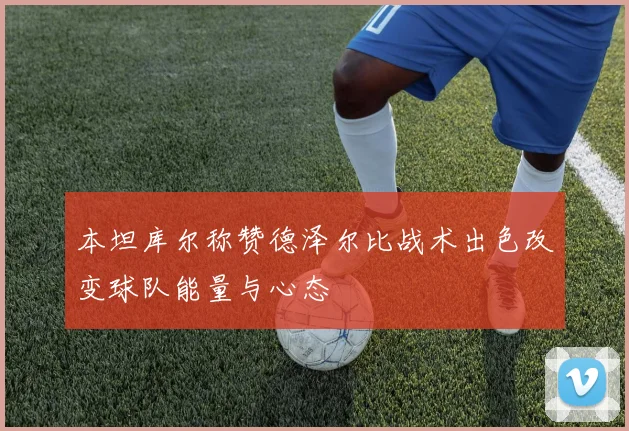 本坦库尔称赞德泽尔比战术出色改变球队能量与心态