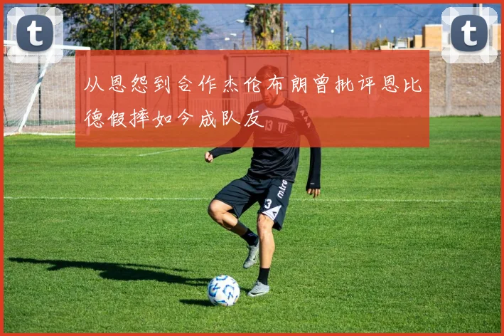 从恩怨到合作杰伦布朗曾批评恩比德假摔如今成队友